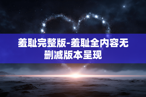 羞耻完整版-羞耻全内容无删减版本呈现
