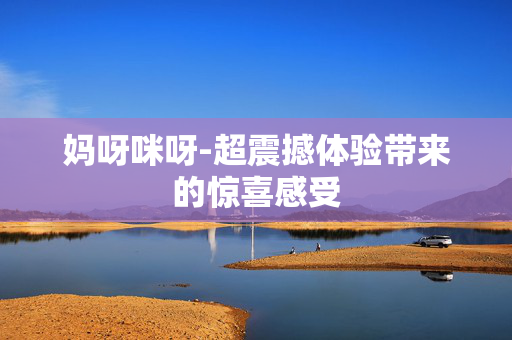 妈呀咪呀-超震撼体验带来的惊喜感受