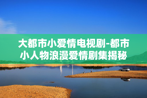 大都市小爱情电视剧-都市小人物浪漫爱情剧集揭秘