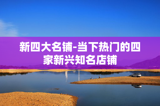 新四大名铺-当下热门的四家新兴知名店铺
