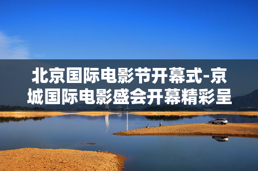 北京国际电影节开幕式-京城国际电影盛会开幕精彩呈现