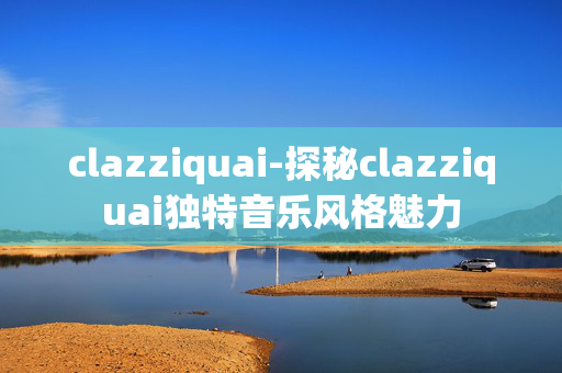 clazziquai-探秘clazziquai独特音乐风格魅力
