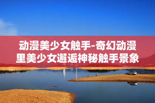 动漫美少女触手-奇幻动漫里美少女邂逅神秘触手景象