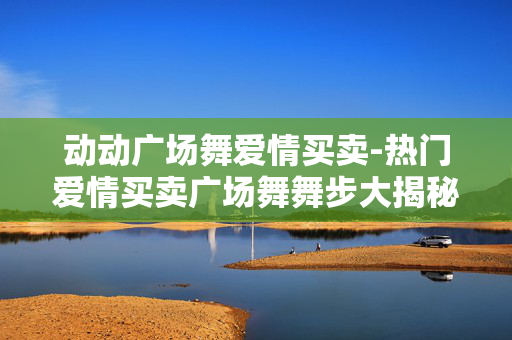 动动广场舞爱情买卖-热门爱情买卖广场舞舞步大揭秘