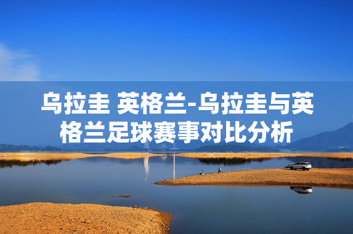 乌拉圭 英格兰-乌拉圭与英格兰足球赛事对比分析