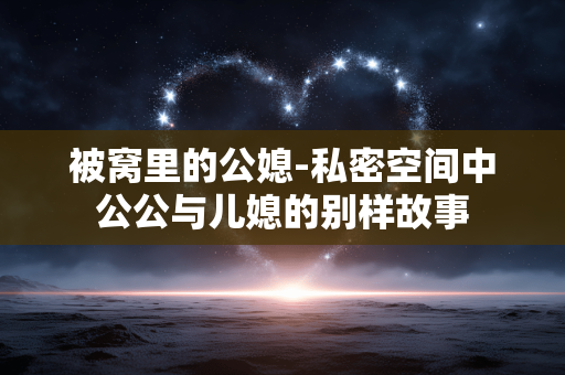 被窝里的公媳-私密空间中公公与儿媳的别样故事
