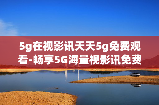 5g在视影讯天天5g免费观看-畅享5G海量视影讯免费观看体验