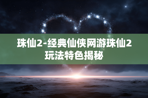 珠仙2-经典仙侠网游珠仙2玩法特色揭秘