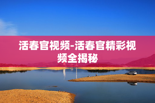 活春官视频-活春官精彩视频全揭秘