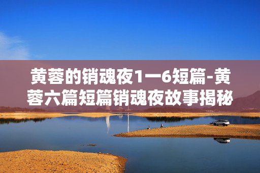 黄蓉的销魂夜1一6短篇-黄蓉六篇短篇销魂夜故事揭秘 黄蓉的销魂夜1一6短篇-黄蓉六篇短篇销魂夜故事揭秘