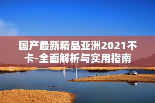 国产最新精品亚洲2021不卡-全面解析与实用指南 国产最新精品亚洲2021不卡-全面解析与实用指南