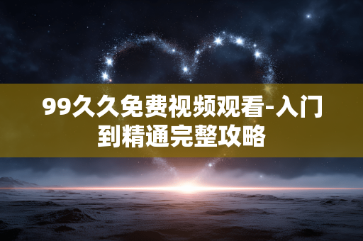 99久久免费视频观看-入门到精通完整攻略