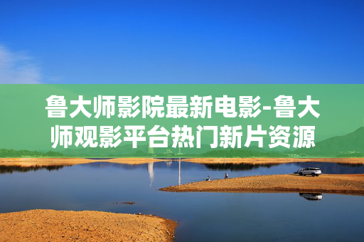 鲁大师影院最新电影-鲁大师观影平台热门新片资源