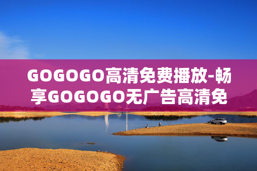 GOGOGO高清免费播放-畅享GOGOGO无广告高清免费观影体验 GOGOGO高清免费播放-畅享GOGOGO无广告高清免费观影体验