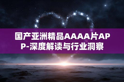 国产亚洲精品AAAA片APP-深度解读与行业洞察