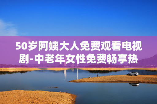 50岁阿姨大人免费观看电视剧-中老年女性免费畅享热门剧集资源