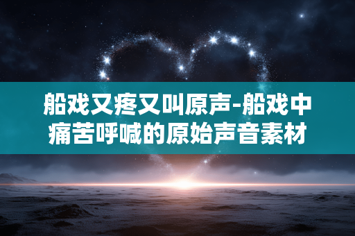 船戏又疼又叫原声-船戏中痛苦呼喊的原始声音素材