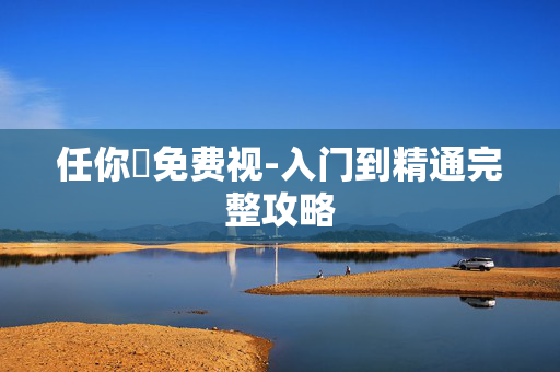任你懆免费视-入门到精通完整攻略