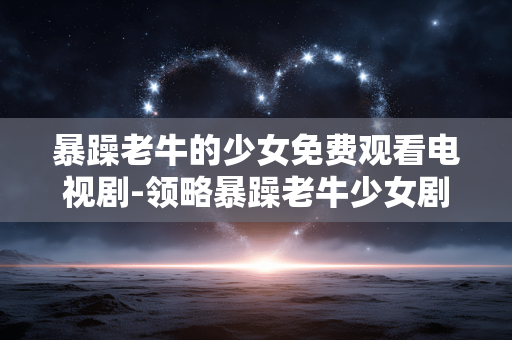 暴躁老牛的少女免费观看电视剧-领略暴躁老牛少女剧精彩剧情