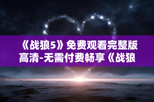 《战狼5》免费观看完整版高清-无需付费畅享《战狼5》全高清完整影片