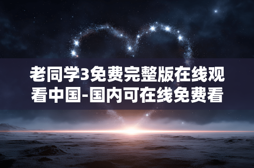 老同学3免费完整版在线观看中国-国内可在线免费看老同学3完整版本