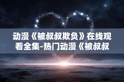 动漫《被叔叔欺负》在线观看全集-热门动漫《被叔叔欺负》全剧集免费在线赏