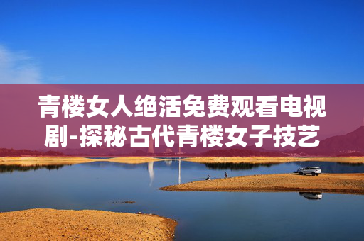 青楼女人绝活免费观看电视剧-探秘古代青楼女子技艺剧集在线赏