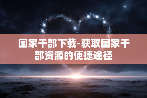国家干部下载-获取国家干部资源的便捷途径