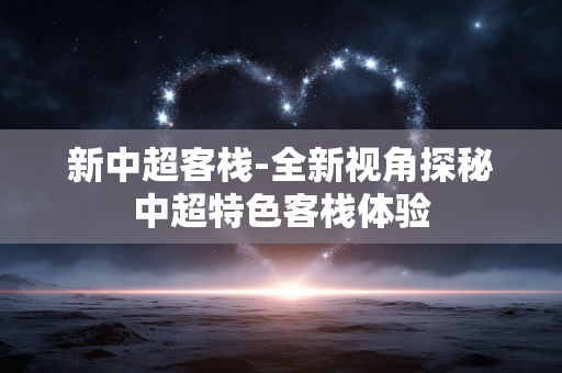 新中超客栈-全新视角探秘中超特色客栈体验