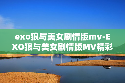 exo狼与美女剧情版mv-EXO狼与美女剧情版MV精彩情节揭秘