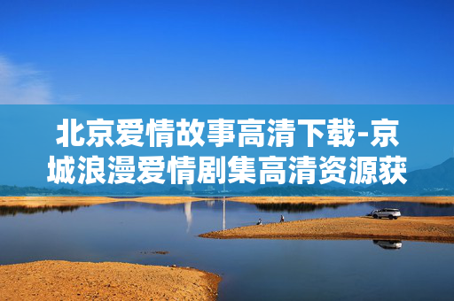 北京爱情故事高清下载-京城浪漫爱情剧集高清资源获取途径