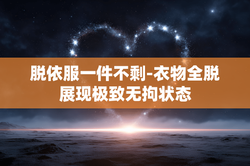 脱依服一件不剩-衣物全脱展现极致无拘状态