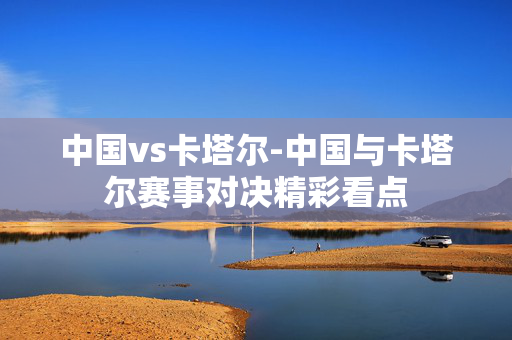 中国vs卡塔尔-中国与卡塔尔赛事对决精彩看点