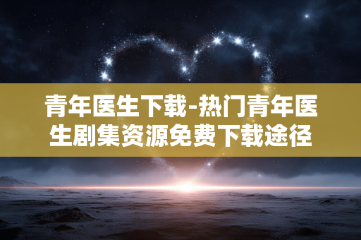 青年医生下载-热门青年医生剧集资源免费下载途径