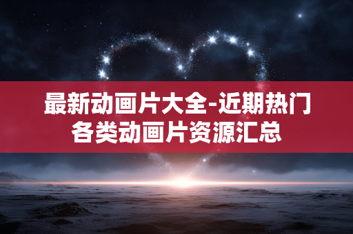 最新动画片大全-近期热门各类动画片资源汇总