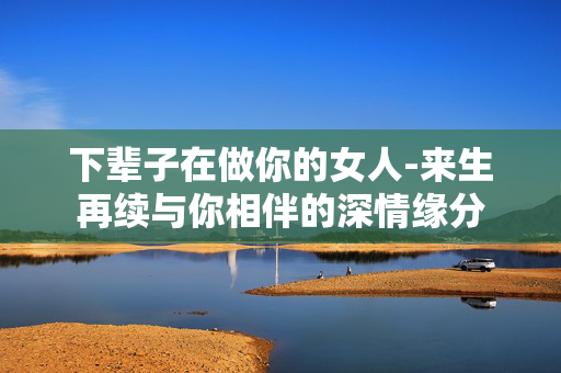 下辈子在做你的女人-来生再续与你相伴的深情缘分