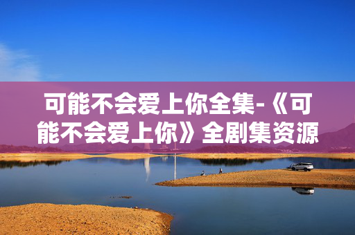可能不会爱上你全集-《可能不会爱上你》全剧集资源汇总