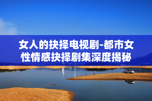 女人的抉择电视剧-都市女性情感抉择剧集深度揭秘