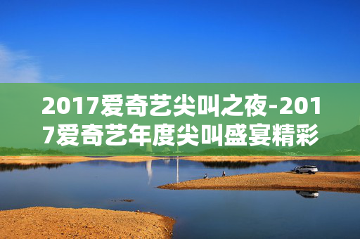 2017爱奇艺尖叫之夜-2017爱奇艺年度尖叫盛宴精彩回顾