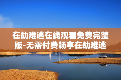 在劫难逃在线观看免费完整版-无需付费畅享在劫难逃全剧集内容