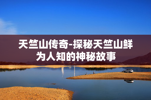 天竺山传奇-探秘天竺山鲜为人知的神秘故事