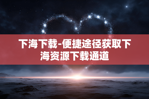 下海下载-便捷途径获取下海资源下载通道
