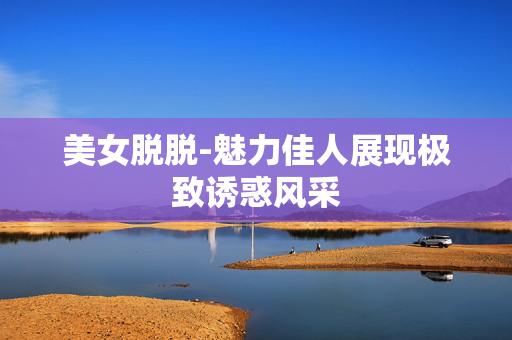 美女脱脱-魅力佳人展现极致诱惑风采