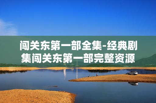 闯关东第一部全集-经典剧集闯关东第一部完整资源