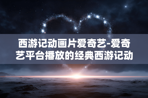 西游记动画片爱奇艺-爱奇艺平台播放的经典西游记动画剧集
