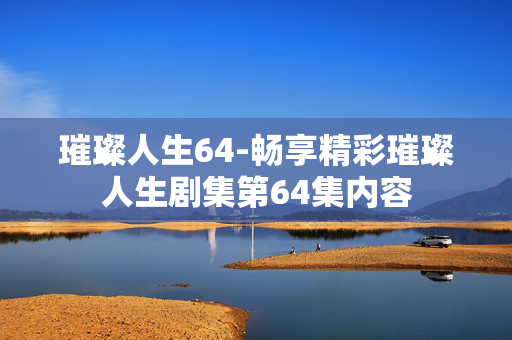 璀璨人生64-畅享精彩璀璨人生剧集第64集内容