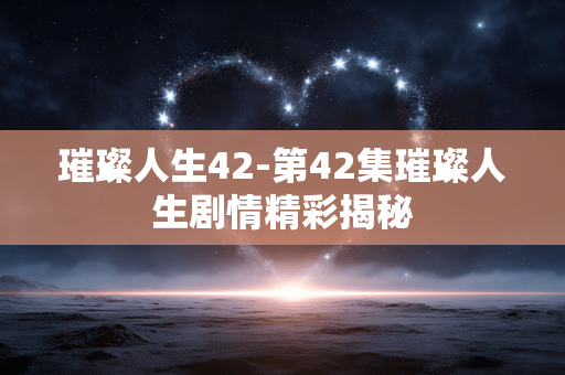 璀璨人生42-第42集璀璨人生剧情精彩揭秘