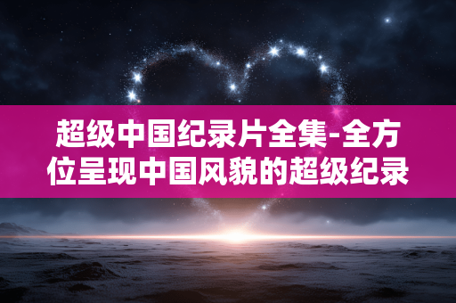 超级中国纪录片全集-全方位呈现中国风貌的超级纪录片全辑
