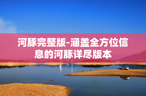 河豚完整版-涵盖全方位信息的河豚详尽版本
