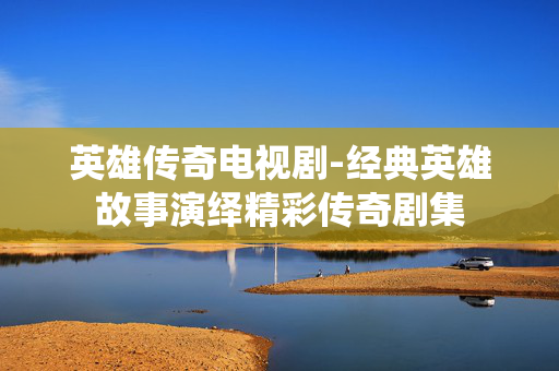 英雄传奇电视剧-经典英雄故事演绎精彩传奇剧集